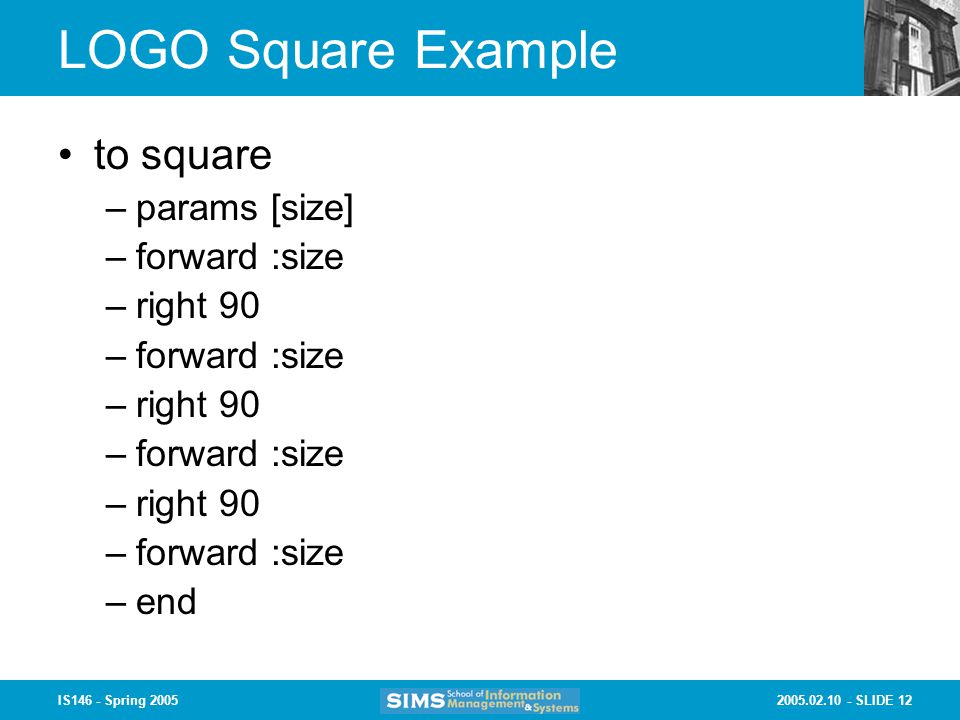 SLIDE 12IS146 - Spring 2005 LOGO Square Example to square –params [size] –forward :size –right 90 –forward :size –right 90 –forward :size –right 90 –forward :size –end