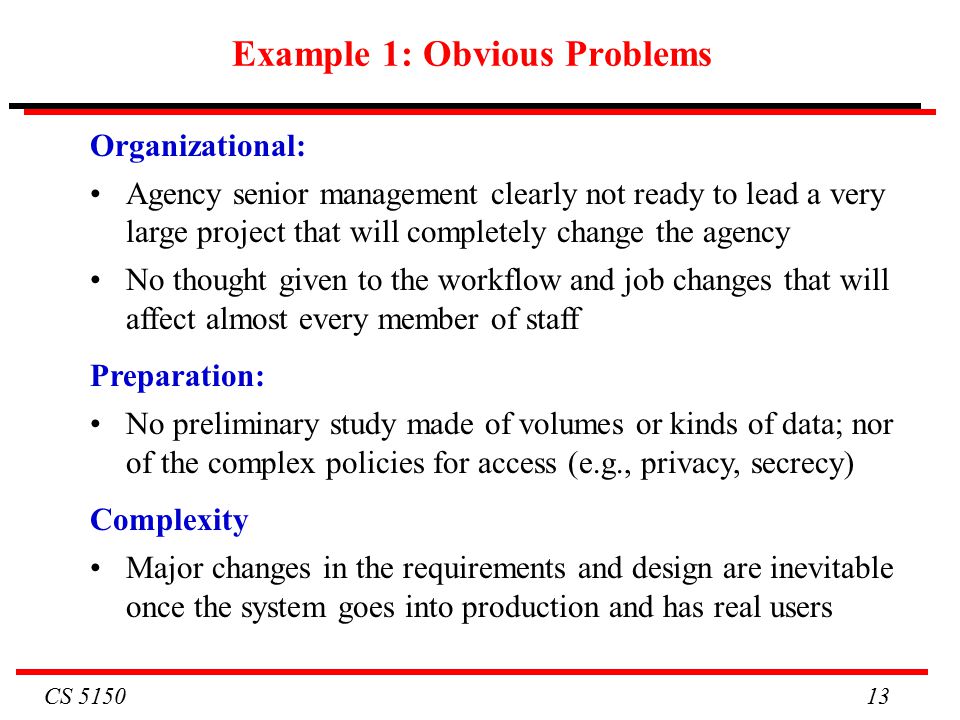 CS Example 1: Obvious Problems Organizational: Agency senior management clearly not ready to lead a very large project that will completely change the agency No thought given to the workflow and job changes that will affect almost every member of staff Preparation: No preliminary study made of volumes or kinds of data; nor of the complex policies for access (e.g., privacy, secrecy) Complexity Major changes in the requirements and design are inevitable once the system goes into production and has real users
