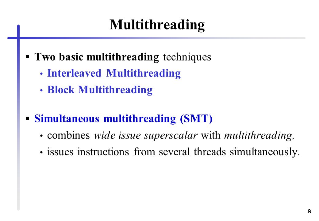 8 Multithreading  Two basic multithreading techniques Interleaved Multithreading Block Multithreading  Simultaneous multithreading (SMT) combines wide issue superscalar with multithreading, issues instructions from several threads simultaneously.