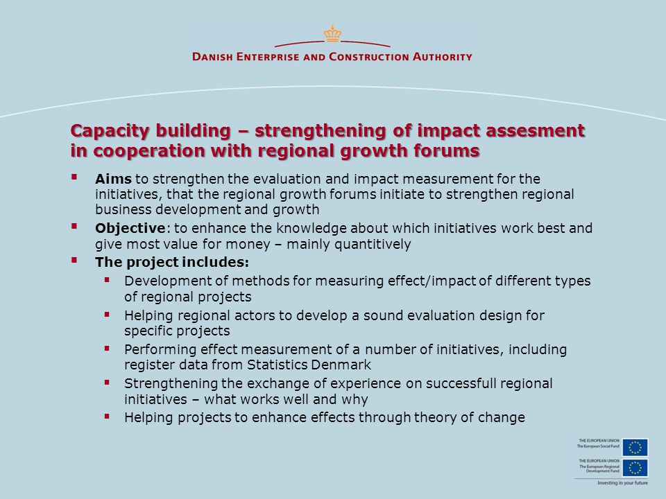 Capacity building – strengthening of impact assesment in cooperation with regional growth forums  Aims to strengthen the evaluation and impact measurement for the initiatives, that the regional growth forums initiate to strengthen regional business development and growth  Objective: to enhance the knowledge about which initiatives work best and give most value for money – mainly quantitively  The project includes:  Development of methods for measuring effect/impact of different types of regional projects  Helping regional actors to develop a sound evaluation design for specific projects  Performing effect measurement of a number of initiatives, including register data from Statistics Denmark  Strengthening the exchange of experience on successfull regional initiatives – what works well and why  Helping projects to enhance effects through theory of change