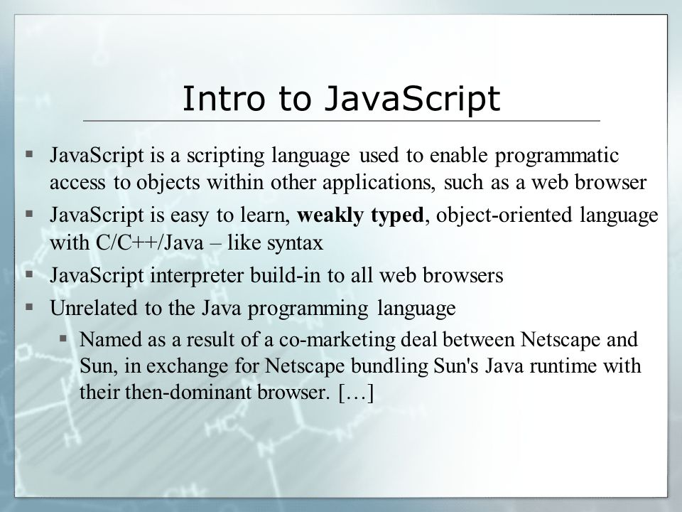 Intro to JavaScript  JavaScript is a scripting language used to enable programmatic access to objects within other applications, such as a web browser  JavaScript is easy to learn, weakly typed, object-oriented language with C/C++/Java – like syntax  JavaScript interpreter build-in to all web browsers  Unrelated to the Java programming language  Named as a result of a co-marketing deal between Netscape and Sun, in exchange for Netscape bundling Sun s Java runtime with their then-dominant browser.