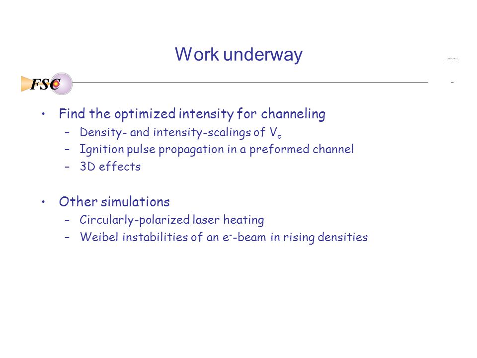 FSC Work underway Find the optimized intensity for channeling –Density- and intensity-scalings of V c –Ignition pulse propagation in a preformed channel –3D effects Other simulations –Circularly-polarized laser heating –Weibel instabilities of an e - -beam in rising densities