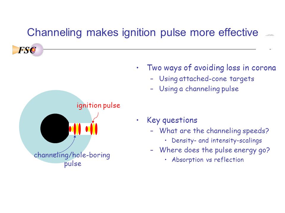 FSC Channeling makes ignition pulse more effective Two ways of avoiding loss in corona –Using attached-cone targets –Using a channeling pulse Key questions –What are the channeling speeds.