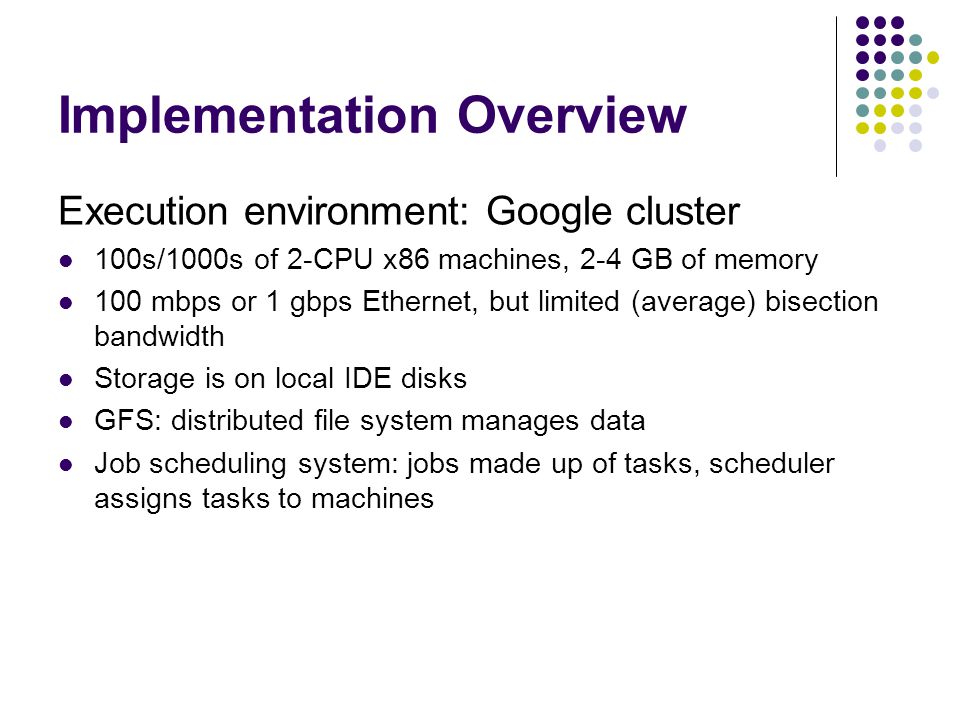 Implementation Overview Execution environment: Google cluster 100s/1000s of 2-CPU x86 machines, 2-4 GB of memory 100 mbps or 1 gbps Ethernet, but limited (average) bisection bandwidth Storage is on local IDE disks GFS: distributed file system manages data Job scheduling system: jobs made up of tasks, scheduler assigns tasks to machines