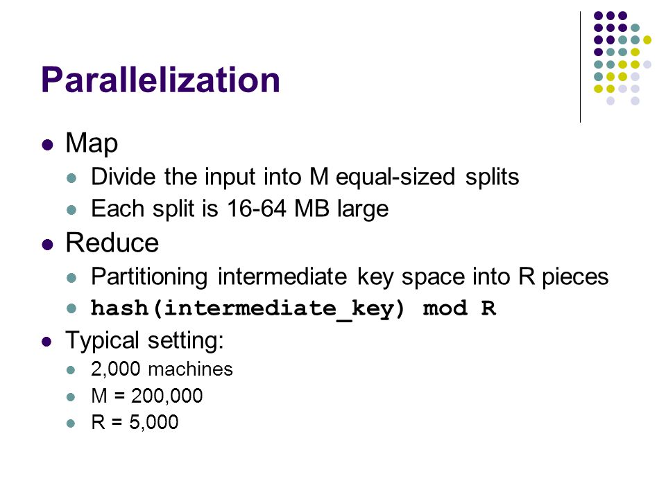 Parallelization Map Divide the input into M equal-sized splits Each split is MB large Reduce Partitioning intermediate key space into R pieces hash(intermediate_key) mod R Typical setting: 2,000 machines M = 200,000 R = 5,000