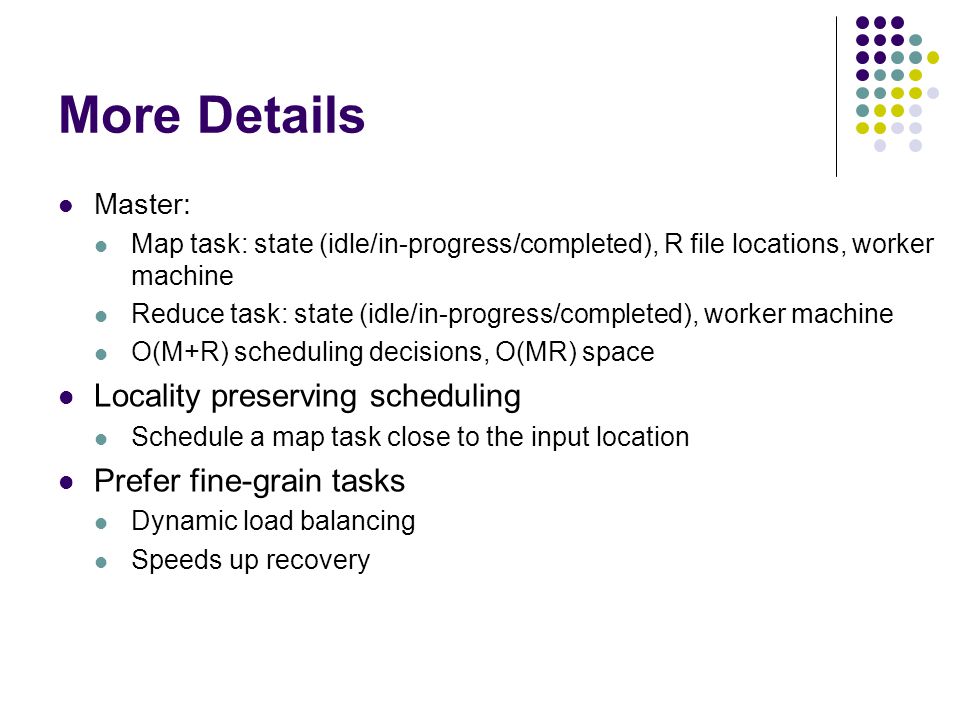 More Details Master: Map task: state (idle/in-progress/completed), R file locations, worker machine Reduce task: state (idle/in-progress/completed), worker machine O(M+R) scheduling decisions, O(MR) space Locality preserving scheduling Schedule a map task close to the input location Prefer fine-grain tasks Dynamic load balancing Speeds up recovery
