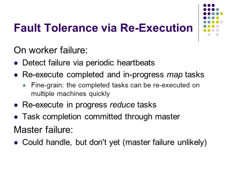 Fault Tolerance via Re-Execution On worker failure: Detect failure via periodic heartbeats Re-execute completed and in-progress map tasks Fine-grain: the completed tasks can be re-executed on multiple machines quickly Re-execute in progress reduce tasks Task completion committed through master Master failure: Could handle, but don t yet (master failure unlikely)