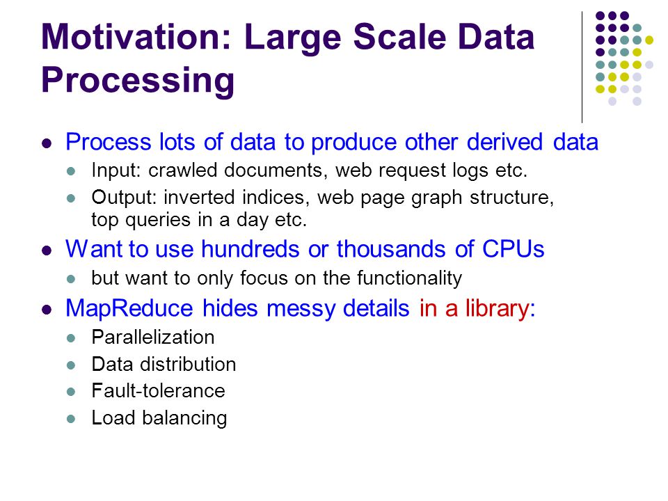 Motivation: Large Scale Data Processing Process lots of data to produce other derived data Input: crawled documents, web request logs etc.