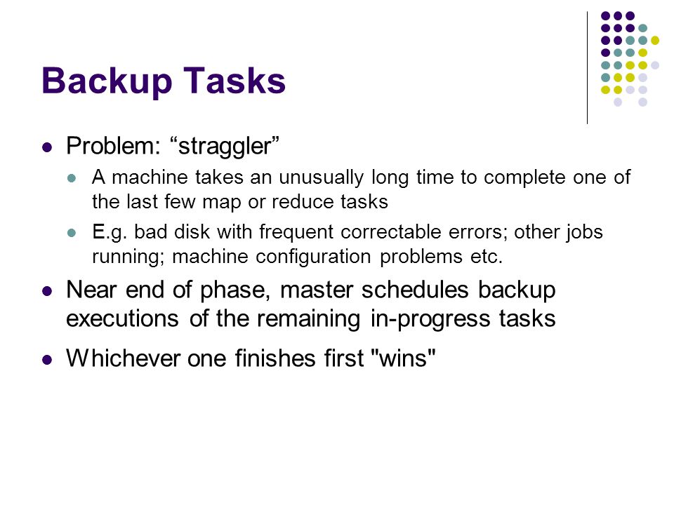 Backup Tasks Problem: straggler A machine takes an unusually long time to complete one of the last few map or reduce tasks E.g.