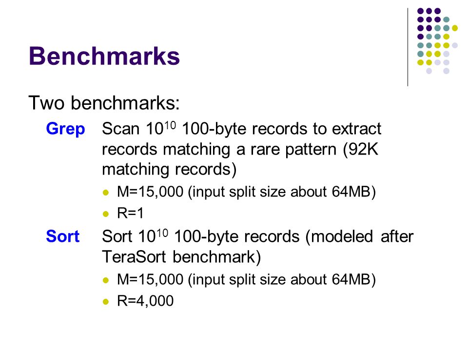 Benchmarks Two benchmarks: GrepScan byte records to extract records matching a rare pattern (92K matching records) M=15,000 (input split size about 64MB) R=1 SortSort byte records (modeled after TeraSort benchmark) M=15,000 (input split size about 64MB) R=4,000