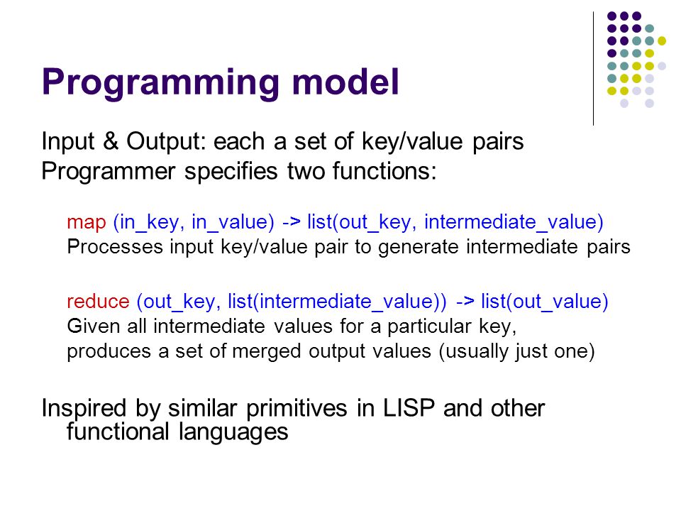 Programming model Input & Output: each a set of key/value pairs Programmer specifies two functions: map (in_key, in_value) -> list(out_key, intermediate_value) Processes input key/value pair to generate intermediate pairs reduce (out_key, list(intermediate_value)) -> list(out_value) Given all intermediate values for a particular key, produces a set of merged output values (usually just one) Inspired by similar primitives in LISP and other functional languages