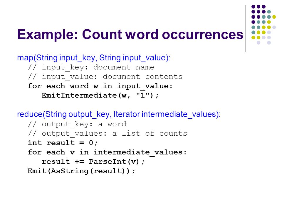 Example: Count word occurrences map(String input_key, String input_value): // input_key: document name // input_value: document contents for each word w in input_value: EmitIntermediate(w, 1 ); reduce(String output_key, Iterator intermediate_values): // output_key: a word // output_values: a list of counts int result = 0; for each v in intermediate_values: result += ParseInt(v); Emit(AsString(result));