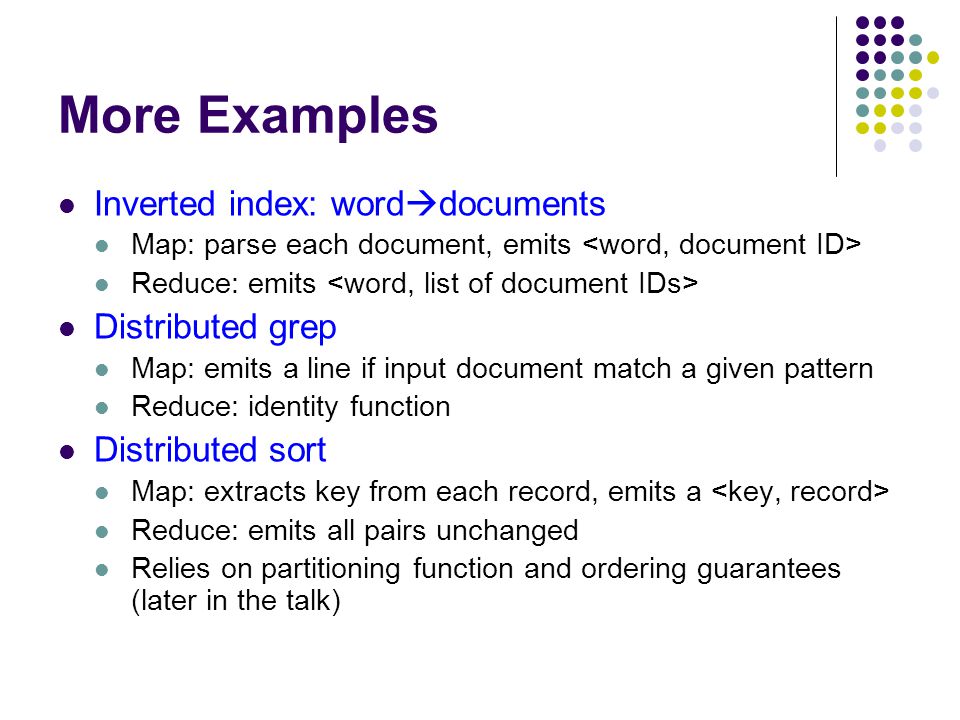 More Examples Inverted index: word  documents Map: parse each document, emits Reduce: emits Distributed grep Map: emits a line if input document match a given pattern Reduce: identity function Distributed sort Map: extracts key from each record, emits a Reduce: emits all pairs unchanged Relies on partitioning function and ordering guarantees (later in the talk)