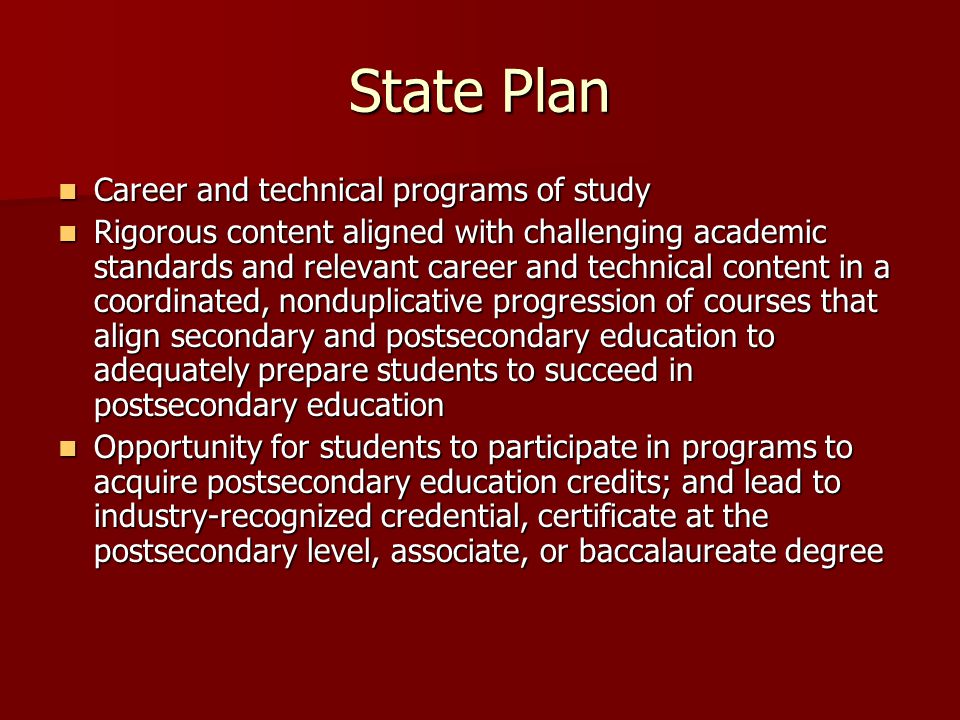 State Plan Career and technical programs of study Career and technical programs of study Rigorous content aligned with challenging academic standards and relevant career and technical content in a coordinated, nonduplicative progression of courses that align secondary and postsecondary education to adequately prepare students to succeed in postsecondary education Rigorous content aligned with challenging academic standards and relevant career and technical content in a coordinated, nonduplicative progression of courses that align secondary and postsecondary education to adequately prepare students to succeed in postsecondary education Opportunity for students to participate in programs to acquire postsecondary education credits; and lead to industry-recognized credential, certificate at the postsecondary level, associate, or baccalaureate degree Opportunity for students to participate in programs to acquire postsecondary education credits; and lead to industry-recognized credential, certificate at the postsecondary level, associate, or baccalaureate degree