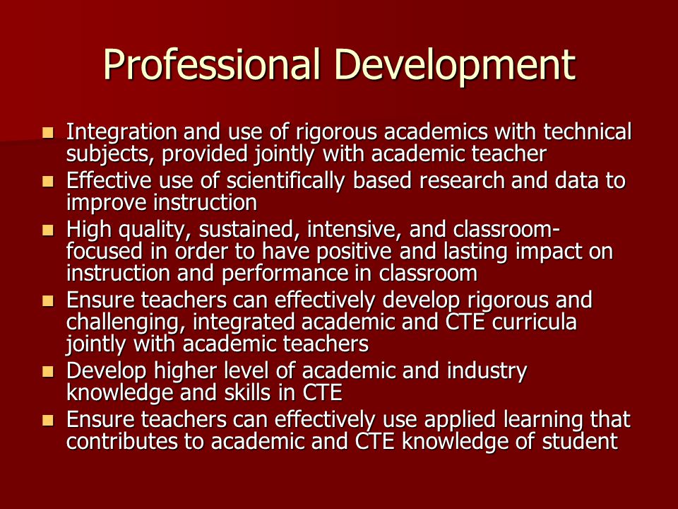Professional Development Integration and use of rigorous academics with technical subjects, provided jointly with academic teacher Integration and use of rigorous academics with technical subjects, provided jointly with academic teacher Effective use of scientifically based research and data to improve instruction Effective use of scientifically based research and data to improve instruction High quality, sustained, intensive, and classroom- focused in order to have positive and lasting impact on instruction and performance in classroom High quality, sustained, intensive, and classroom- focused in order to have positive and lasting impact on instruction and performance in classroom Ensure teachers can effectively develop rigorous and challenging, integrated academic and CTE curricula jointly with academic teachers Ensure teachers can effectively develop rigorous and challenging, integrated academic and CTE curricula jointly with academic teachers Develop higher level of academic and industry knowledge and skills in CTE Develop higher level of academic and industry knowledge and skills in CTE Ensure teachers can effectively use applied learning that contributes to academic and CTE knowledge of student Ensure teachers can effectively use applied learning that contributes to academic and CTE knowledge of student