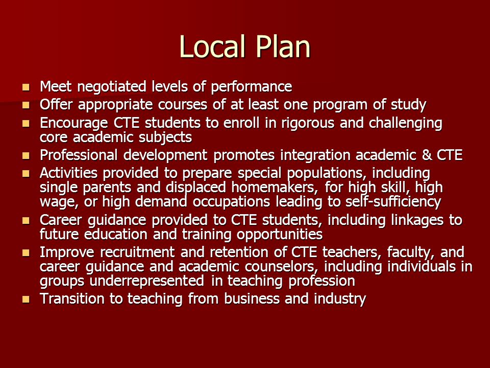 Local Plan Meet negotiated levels of performance Meet negotiated levels of performance Offer appropriate courses of at least one program of study Offer appropriate courses of at least one program of study Encourage CTE students to enroll in rigorous and challenging core academic subjects Encourage CTE students to enroll in rigorous and challenging core academic subjects Professional development promotes integration academic & CTE Professional development promotes integration academic & CTE Activities provided to prepare special populations, including single parents and displaced homemakers, for high skill, high wage, or high demand occupations leading to self-sufficiency Activities provided to prepare special populations, including single parents and displaced homemakers, for high skill, high wage, or high demand occupations leading to self-sufficiency Career guidance provided to CTE students, including linkages to future education and training opportunities Career guidance provided to CTE students, including linkages to future education and training opportunities Improve recruitment and retention of CTE teachers, faculty, and career guidance and academic counselors, including individuals in groups underrepresented in teaching profession Improve recruitment and retention of CTE teachers, faculty, and career guidance and academic counselors, including individuals in groups underrepresented in teaching profession Transition to teaching from business and industry Transition to teaching from business and industry