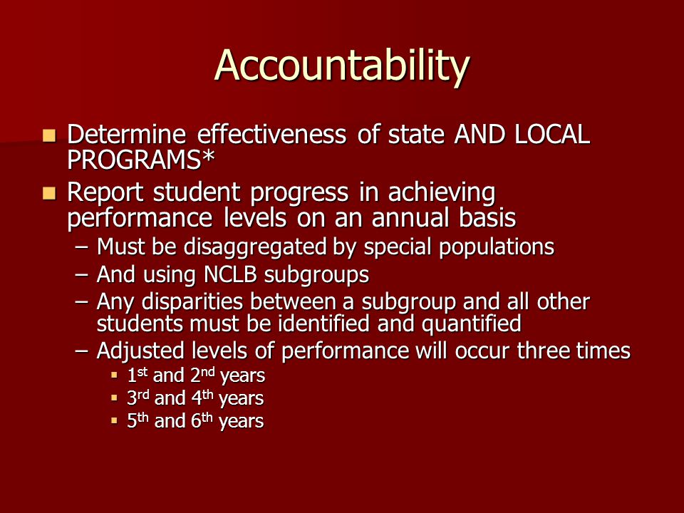 Accountability Determine effectiveness of state AND LOCAL PROGRAMS* Determine effectiveness of state AND LOCAL PROGRAMS* Report student progress in achieving performance levels on an annual basis Report student progress in achieving performance levels on an annual basis –Must be disaggregated by special populations –And using NCLB subgroups –Any disparities between a subgroup and all other students must be identified and quantified –Adjusted levels of performance will occur three times  1 st and 2 nd years  3 rd and 4 th years  5 th and 6 th years