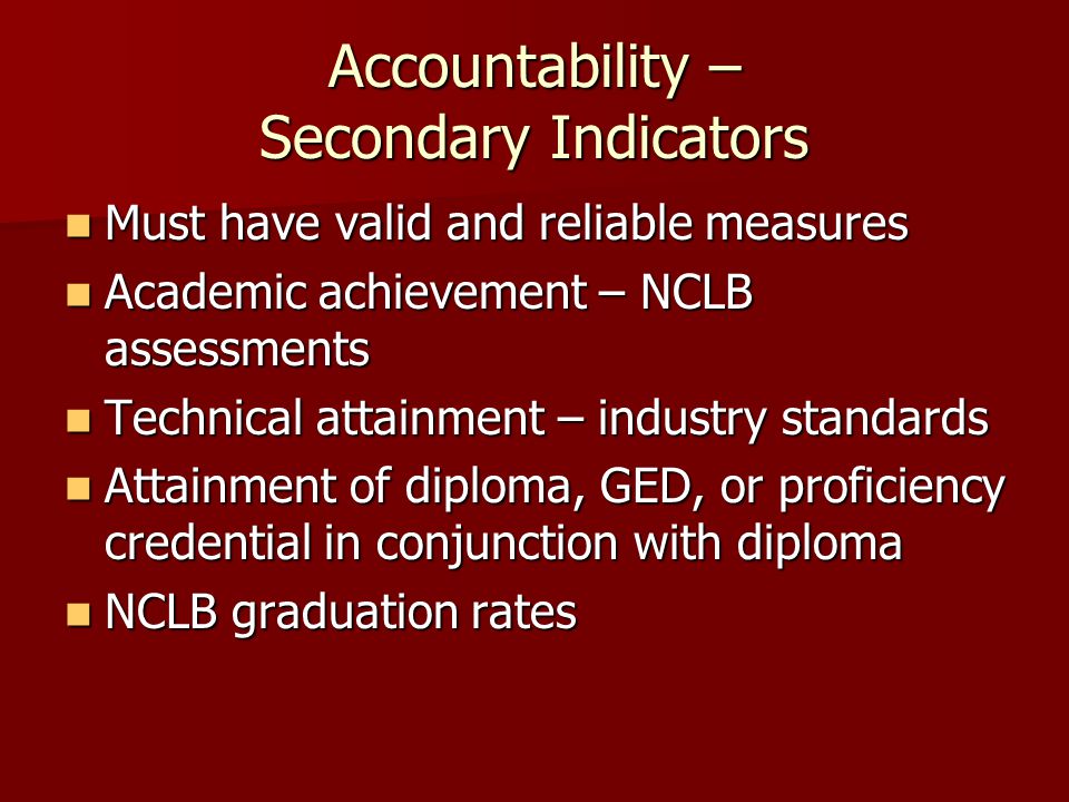 Accountability – Secondary Indicators Must have valid and reliable measures Must have valid and reliable measures Academic achievement – NCLB assessments Academic achievement – NCLB assessments Technical attainment – industry standards Technical attainment – industry standards Attainment of diploma, GED, or proficiency credential in conjunction with diploma Attainment of diploma, GED, or proficiency credential in conjunction with diploma NCLB graduation rates NCLB graduation rates