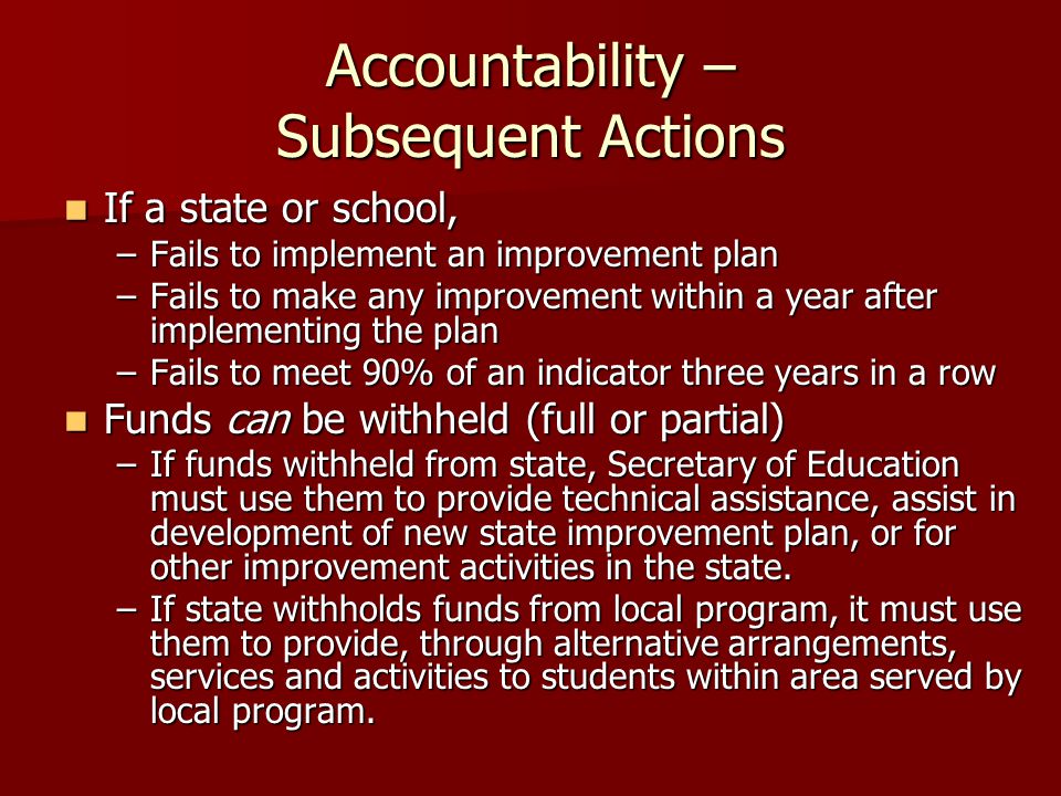 Accountability – Subsequent Actions If a state or school, If a state or school, –Fails to implement an improvement plan –Fails to make any improvement within a year after implementing the plan –Fails to meet 90% of an indicator three years in a row Funds can be withheld (full or partial) Funds can be withheld (full or partial) –If funds withheld from state, Secretary of Education must use them to provide technical assistance, assist in development of new state improvement plan, or for other improvement activities in the state.
