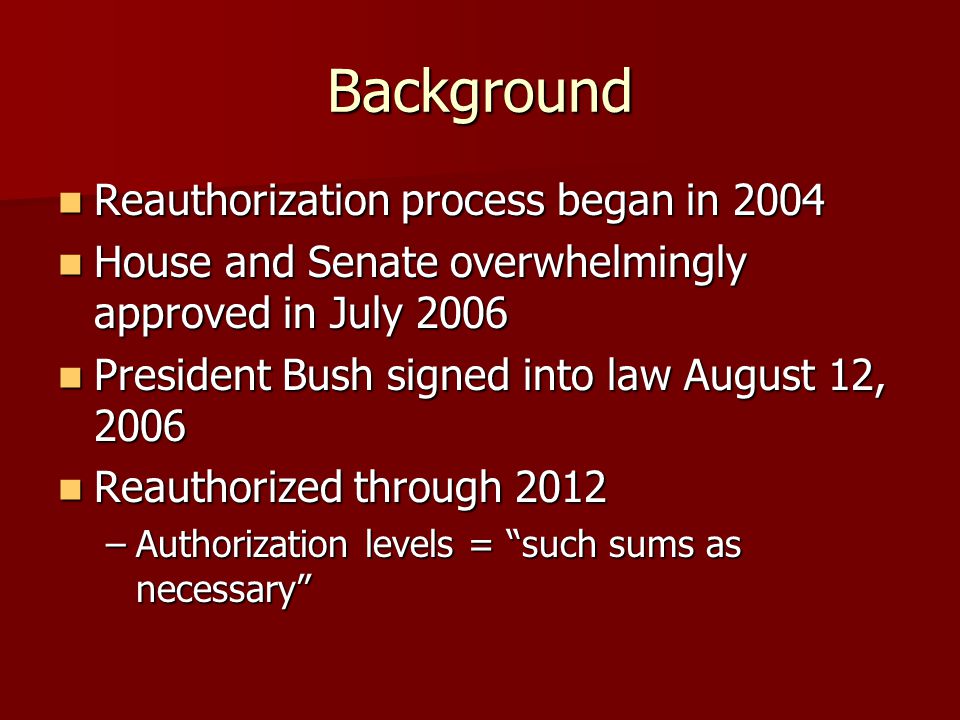 Background Reauthorization process began in 2004 Reauthorization process began in 2004 House and Senate overwhelmingly approved in July 2006 House and Senate overwhelmingly approved in July 2006 President Bush signed into law August 12, 2006 President Bush signed into law August 12, 2006 Reauthorized through 2012 Reauthorized through 2012 –Authorization levels = such sums as necessary