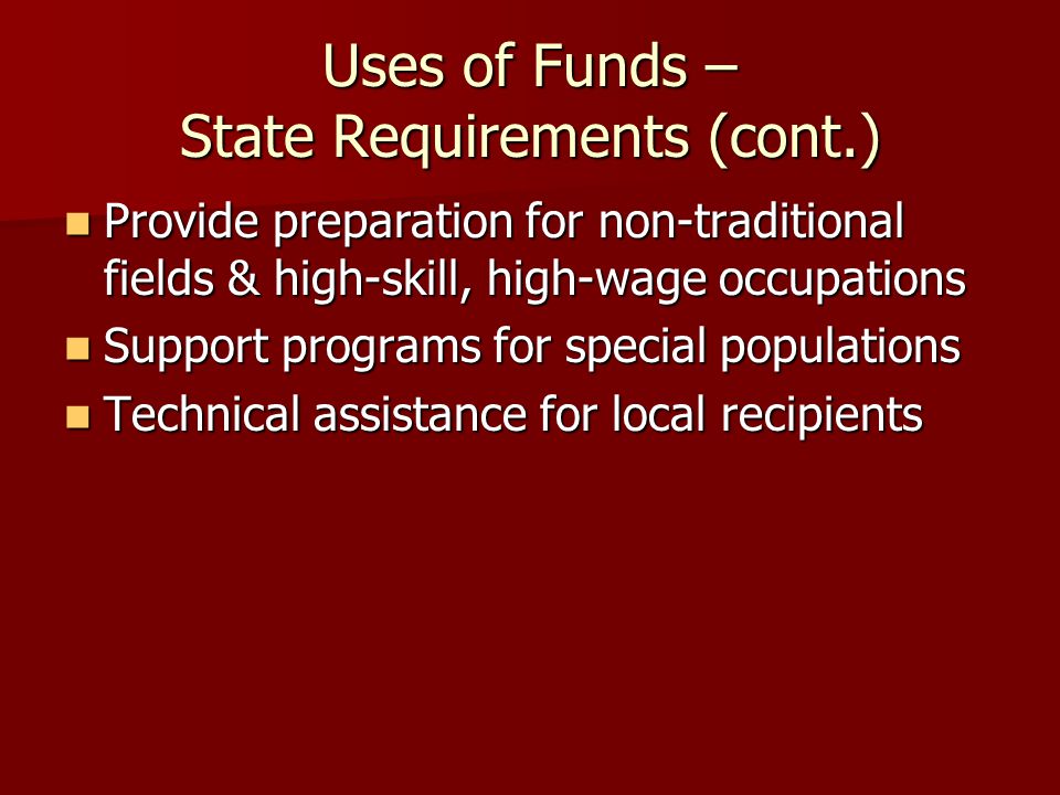 Uses of Funds – State Requirements (cont.) Provide preparation for non-traditional fields & high-skill, high-wage occupations Provide preparation for non-traditional fields & high-skill, high-wage occupations Support programs for special populations Support programs for special populations Technical assistance for local recipients Technical assistance for local recipients