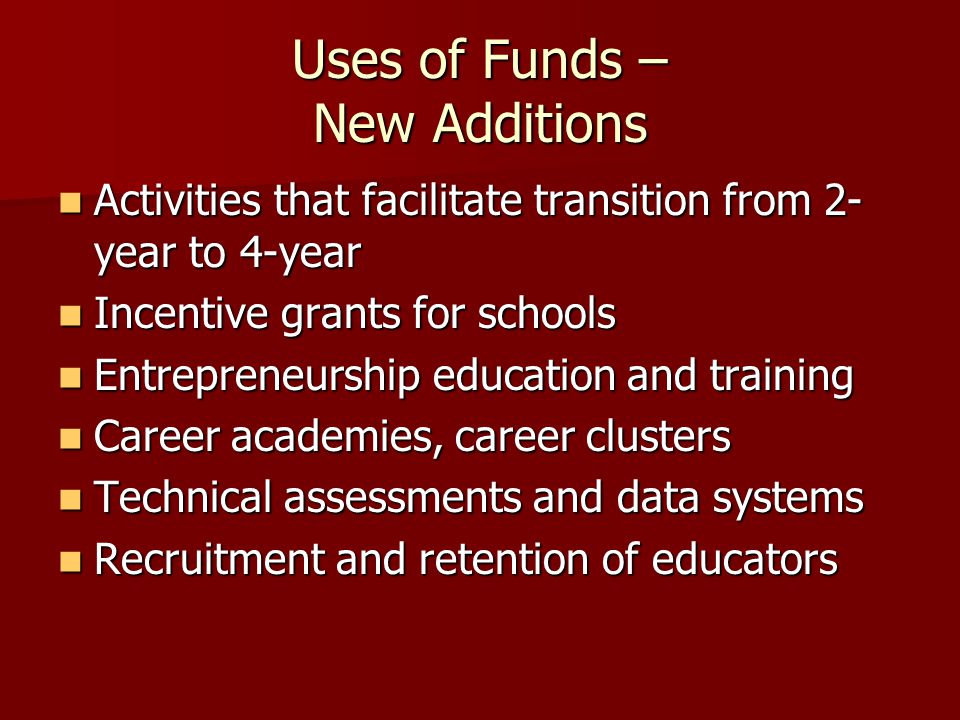 Uses of Funds – New Additions Activities that facilitate transition from 2- year to 4-year Activities that facilitate transition from 2- year to 4-year Incentive grants for schools Incentive grants for schools Entrepreneurship education and training Entrepreneurship education and training Career academies, career clusters Career academies, career clusters Technical assessments and data systems Technical assessments and data systems Recruitment and retention of educators Recruitment and retention of educators