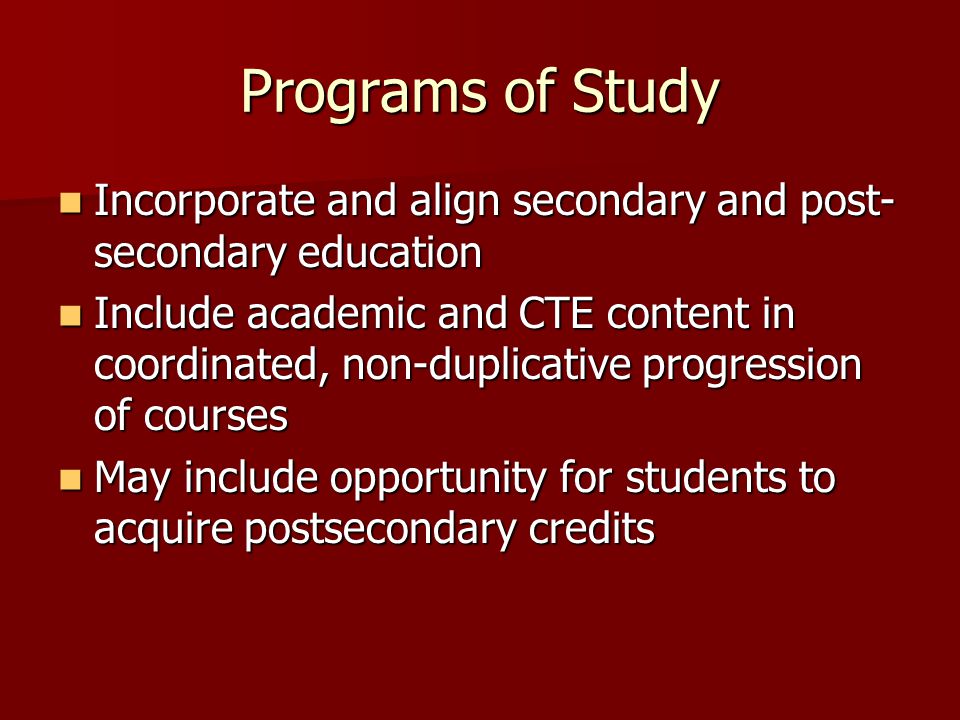 Programs of Study Incorporate and align secondary and post- secondary education Incorporate and align secondary and post- secondary education Include academic and CTE content in coordinated, non-duplicative progression of courses Include academic and CTE content in coordinated, non-duplicative progression of courses May include opportunity for students to acquire postsecondary credits May include opportunity for students to acquire postsecondary credits