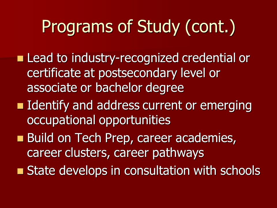 Programs of Study (cont.) Lead to industry-recognized credential or certificate at postsecondary level or associate or bachelor degree Lead to industry-recognized credential or certificate at postsecondary level or associate or bachelor degree Identify and address current or emerging occupational opportunities Identify and address current or emerging occupational opportunities Build on Tech Prep, career academies, career clusters, career pathways Build on Tech Prep, career academies, career clusters, career pathways State develops in consultation with schools State develops in consultation with schools