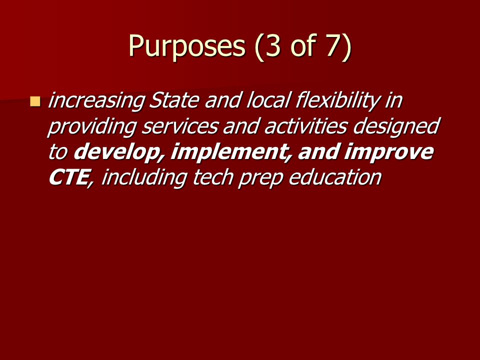 Purposes (3 of 7) increasing State and local flexibility in providing services and activities designed to develop, implement, and improve CTE, including tech prep education increasing State and local flexibility in providing services and activities designed to develop, implement, and improve CTE, including tech prep education