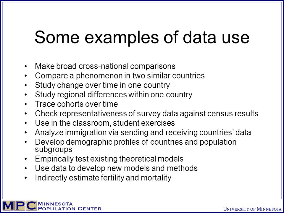 Some examples of data use Make broad cross-national comparisons Compare a phenomenon in two similar countries Study change over time in one country Study regional differences within one country Trace cohorts over time Check representativeness of survey data against census results Use in the classroom, student exercises Analyze immigration via sending and receiving countries’ data Develop demographic profiles of countries and population subgroups Empirically test existing theoretical models Use data to develop new models and methods Indirectly estimate fertility and mortality
