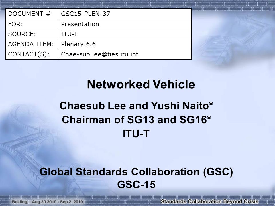 DOCUMENT #:GSC15-PLEN-37 FOR:Presentation SOURCE:ITU-T AGENDA ITEM:Plenary 6.6 Networked Vehicle Chaesub Lee and Yushi Naito* Chairman of SG13 and SG16* ITU-T Global Standards Collaboration (GSC) GSC-15