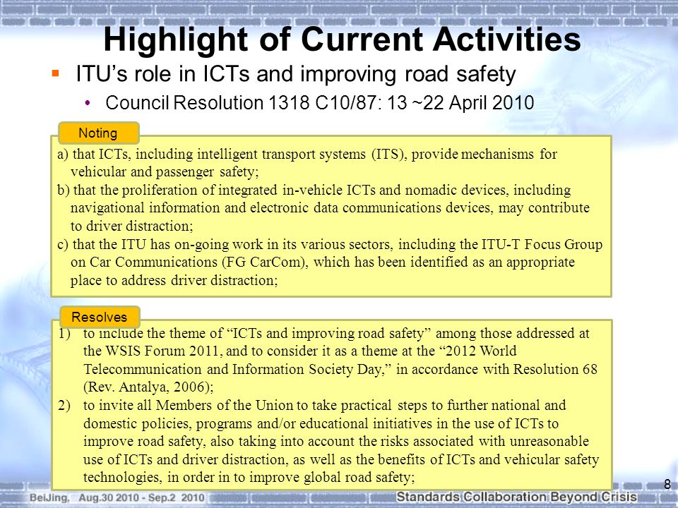 Highlight of Current Activities  ITU’s role in ICTs and improving road safety Council Resolution 1318 C10/87: 13 ~22 April a) that ICTs, including intelligent transport systems (ITS), provide mechanisms for vehicular and passenger safety; b) that the proliferation of integrated in-vehicle ICTs and nomadic devices, including navigational information and electronic data communications devices, may contribute to driver distraction; c) that the ITU has on-going work in its various sectors, including the ITU-T Focus Group on Car Communications (FG CarCom), which has been identified as an appropriate place to address driver distraction; Noting 1)to include the theme of ICTs and improving road safety among those addressed at the WSIS Forum 2011, and to consider it as a theme at the 2012 World Telecommunication and Information Society Day, in accordance with Resolution 68 (Rev.