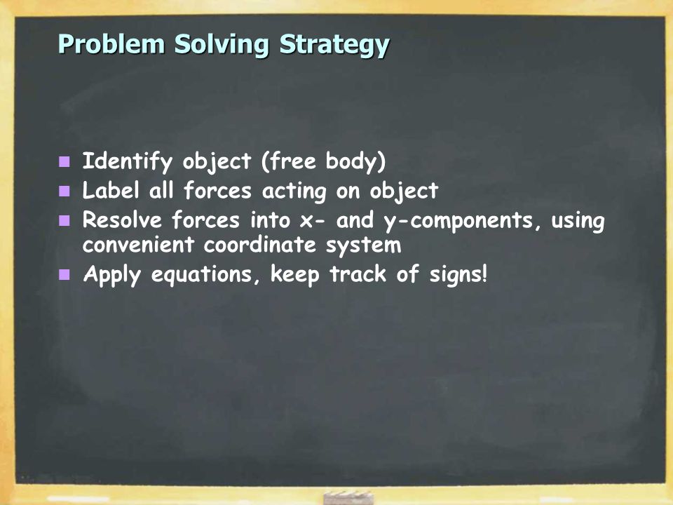Problem Solving Strategy Identify object (free body) Label all forces acting on object Resolve forces into x- and y-components, using convenient coordinate system Apply equations, keep track of signs!