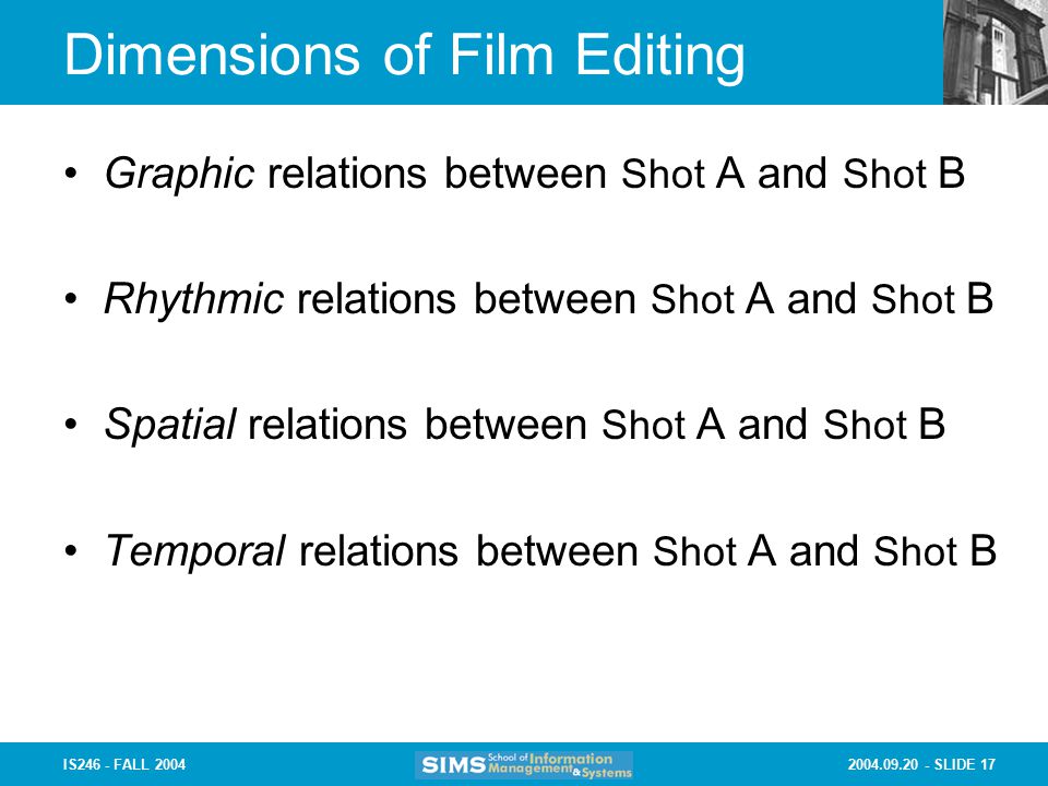 SLIDE 17IS246 - FALL 2004 Dimensions of Film Editing Graphic relations between Shot A and Shot B Rhythmic relations between Shot A and Shot B Spatial relations between Shot A and Shot B Temporal relations between Shot A and Shot B