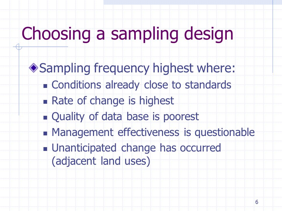 6 Choosing a sampling design Sampling frequency highest where: Conditions already close to standards Rate of change is highest Quality of data base is poorest Management effectiveness is questionable Unanticipated change has occurred (adjacent land uses)