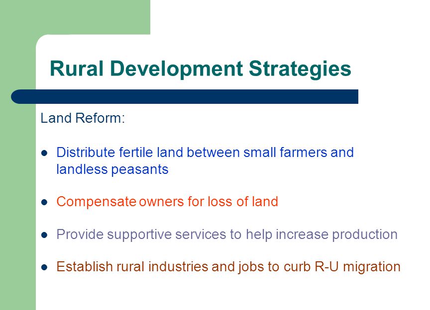 Rural Development Strategies Land Reform: Distribute fertile land between small farmers and landless peasants Compensate owners for loss of land Provide supportive services to help increase production Establish rural industries and jobs to curb R-U migration