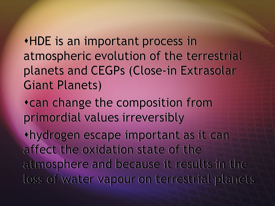  HDE is an important process in atmospheric evolution of the terrestrial planets and CEGPs (Close-in Extrasolar Giant Planets)  can change the composition from primordial values irreversibly  hydrogen escape important as it can affect the oxidation state of the atmosphere and because it results in the loss of water vapour on terrestrial planets  HDE is an important process in atmospheric evolution of the terrestrial planets and CEGPs (Close-in Extrasolar Giant Planets)  can change the composition from primordial values irreversibly  hydrogen escape important as it can affect the oxidation state of the atmosphere and because it results in the loss of water vapour on terrestrial planets
