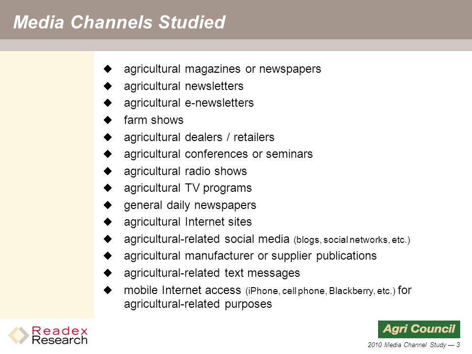 2010 Media Channel Study — 3 Media Channels Studied  agricultural magazines or newspapers  agricultural newsletters  agricultural e-newsletters  farm shows  agricultural dealers / retailers  agricultural conferences or seminars  agricultural radio shows  agricultural TV programs  general daily newspapers  agricultural Internet sites  agricultural-related social media (blogs, social networks, etc.)  agricultural manufacturer or supplier publications  agricultural-related text messages  mobile Internet access (iPhone, cell phone, Blackberry, etc.) for agricultural-related purposes