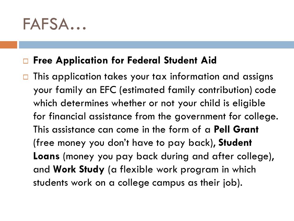FAFSA…  Free Application for Federal Student Aid  This application takes your tax information and assigns your family an EFC (estimated family contribution) code which determines whether or not your child is eligible for financial assistance from the government for college.