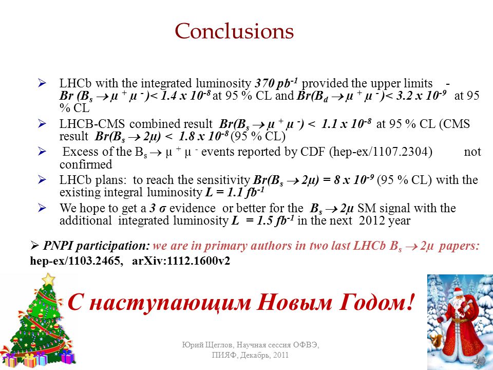 Conclusions  LHCb with the integrated luminosity 370 pb -1 provided the upper limits - Br (B s  µ + µ - )< 1.4 x at 95 % CL and Br(B d  µ + µ - )< 3.2 x at 95 % CL  LHCB-CMS combined result Br(B s  µ + µ - ) < 1.1 x at 95 % CL (CMS result Br(B s  2µ) < 1.8 x (95 % CL)  Excess of the B s  µ + µ - events reported by CDF (hep-ex/ ) not confirmed  LHCb plans: to reach the sensitivity Br(B s  2µ) = 8 x (95 % CL) with the existing integral luminosity L = 1.1 fb -1  We hope to get a 3 σ evidence or better for the B s  2µ SM signal with the additional integrated luminosity L = 1.5 fb -1 in the next 2012 year Юрий Щеглов, Научная сессия ОФВЭ, ПИЯФ, Декабрь, /27/ С наступающим Новым Годом.