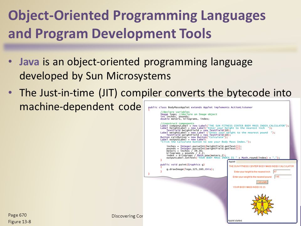 Object-Oriented Programming Languages and Program Development Tools Java is an object-oriented programming language developed by Sun Microsystems The Just-in-time (JIT) compiler converts the bytecode into machine-dependent code Discovering Computers 2012: Chapter Page 670 Figure 13-8