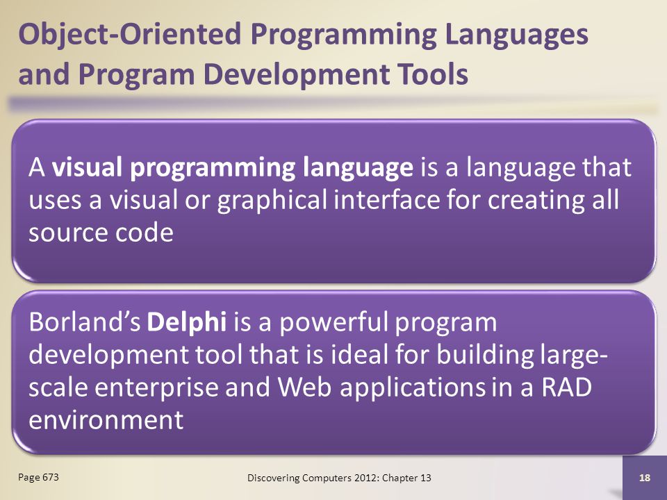 Object-Oriented Programming Languages and Program Development Tools A visual programming language is a language that uses a visual or graphical interface for creating all source code Borland’s Delphi is a powerful program development tool that is ideal for building large- scale enterprise and Web applications in a RAD environment Discovering Computers 2012: Chapter Page 673