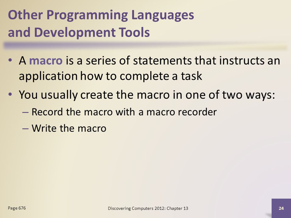 Other Programming Languages and Development Tools A macro is a series of statements that instructs an application how to complete a task You usually create the macro in one of two ways: – Record the macro with a macro recorder – Write the macro Discovering Computers 2012: Chapter Page 676