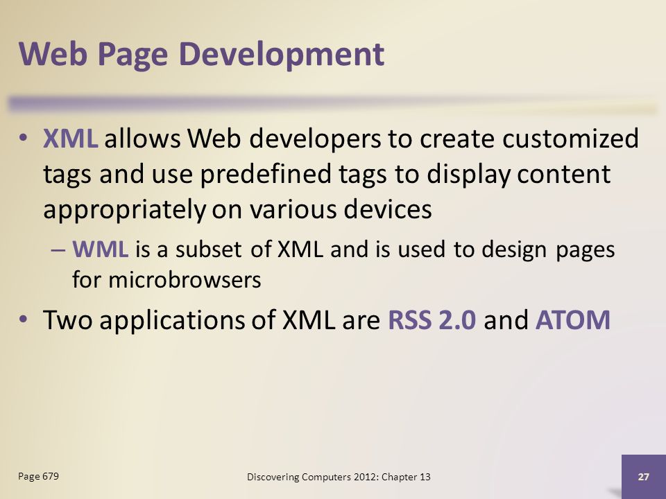 Web Page Development XML allows Web developers to create customized tags and use predefined tags to display content appropriately on various devices – WML is a subset of XML and is used to design pages for microbrowsers Two applications of XML are RSS 2.0 and ATOM Discovering Computers 2012: Chapter Page 679