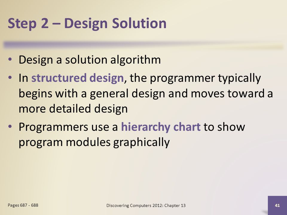 Step 2 – Design Solution Design a solution algorithm In structured design, the programmer typically begins with a general design and moves toward a more detailed design Programmers use a hierarchy chart to show program modules graphically Discovering Computers 2012: Chapter Pages
