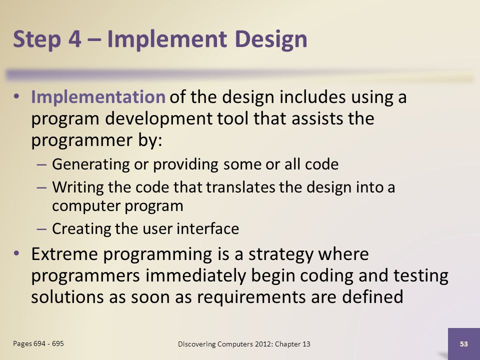 Step 4 – Implement Design Implementation of the design includes using a program development tool that assists the programmer by: – Generating or providing some or all code – Writing the code that translates the design into a computer program – Creating the user interface Extreme programming is a strategy where programmers immediately begin coding and testing solutions as soon as requirements are defined Discovering Computers 2012: Chapter Pages