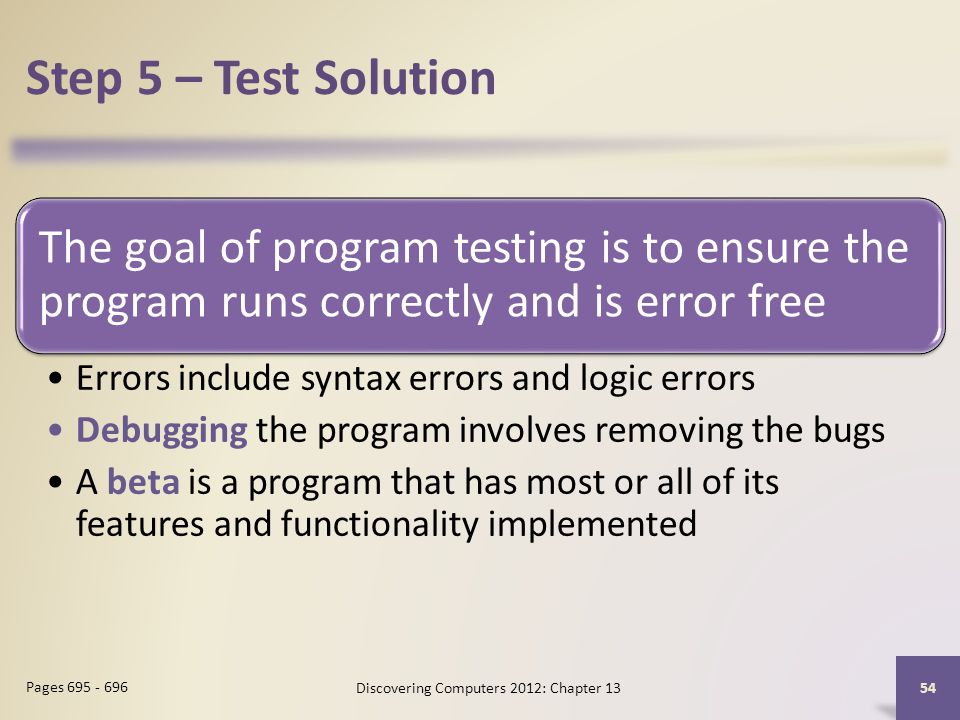 Step 5 – Test Solution The goal of program testing is to ensure the program runs correctly and is error free Errors include syntax errors and logic errors Debugging the program involves removing the bugs A beta is a program that has most or all of its features and functionality implemented Discovering Computers 2012: Chapter Pages