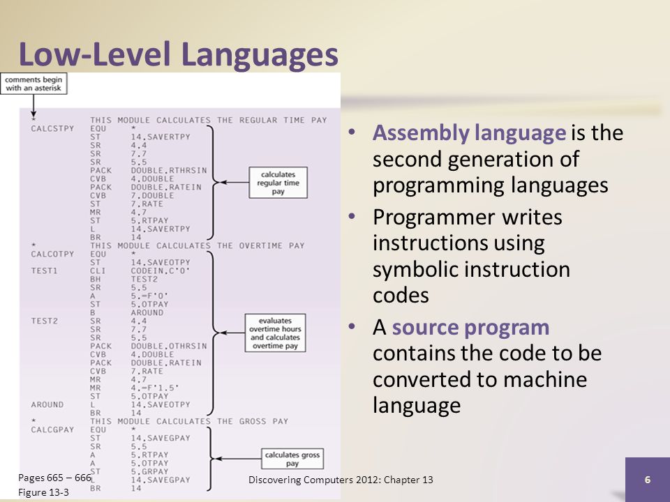 Low-Level Languages Assembly language is the second generation of programming languages Programmer writes instructions using symbolic instruction codes A source program contains the code to be converted to machine language Discovering Computers 2012: Chapter 13 6 Pages 665 – 666 Figure 13-3