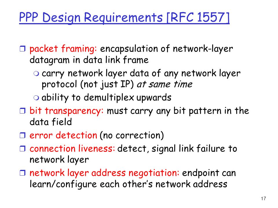 17 PPP Design Requirements [RFC 1557] r packet framing: encapsulation of network-layer datagram in data link frame m carry network layer data of any network layer protocol (not just IP) at same time m ability to demultiplex upwards r bit transparency: must carry any bit pattern in the data field r error detection (no correction) r connection liveness: detect, signal link failure to network layer r network layer address negotiation: endpoint can learn/configure each other’s network address
