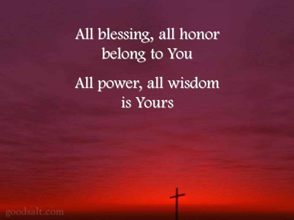 All blessing, all honor belong to You All power, all wisdom is Yours